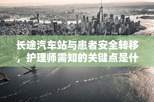 长途汽车站与患者安全转移，护理师需知的关键点是什么？