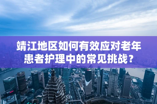 靖江地区如何有效应对老年患者护理中的常见挑战？