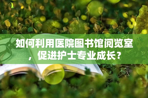 如何利用医院图书馆阅览室，促进护士专业成长？