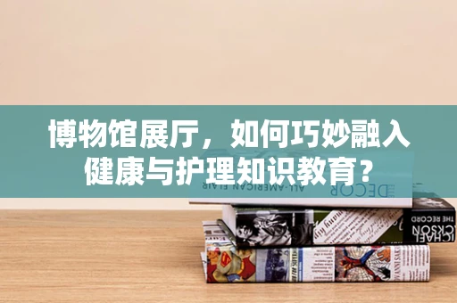 博物馆展厅，如何巧妙融入健康与护理知识教育？