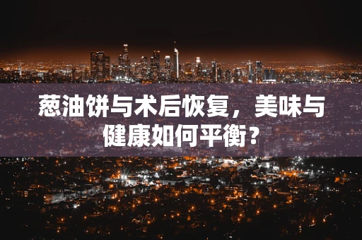 葱油饼与术后恢复，美味与健康如何平衡？