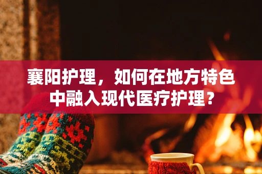 襄阳护理，如何在地方特色中融入现代医疗护理？