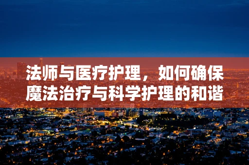 法师与医疗护理，如何确保魔法治疗与科学护理的和谐共存？