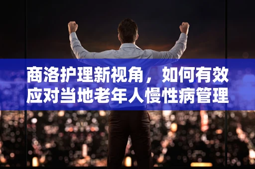 商洛护理新视角，如何有效应对当地老年人慢性病管理挑战？