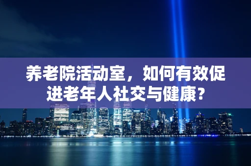 养老院活动室，如何有效促进老年人社交与健康？