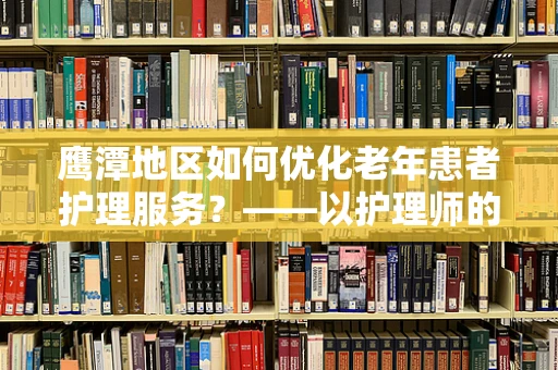 鹰潭地区如何优化老年患者护理服务？——以护理师的专业视角探讨
