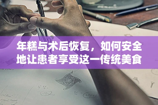 年糕与术后恢复，如何安全地让患者享受这一传统美食？