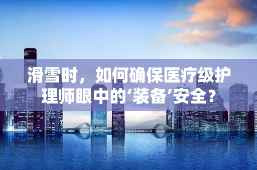 滑雪时，如何确保医疗级护理师眼中的‘装备’安全？
