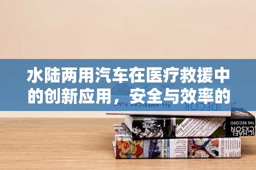 水陆两用汽车在医疗救援中的创新应用，安全与效率的双重挑战？