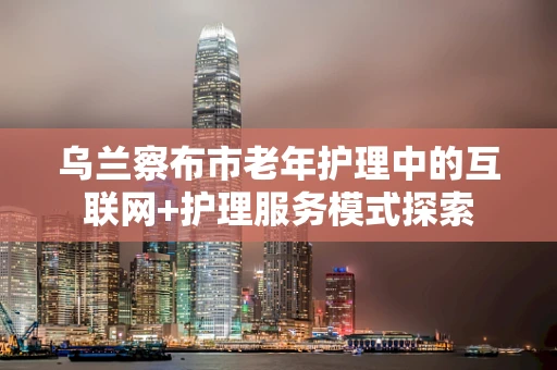 乌兰察布市老年护理中的互联网+护理服务模式探索