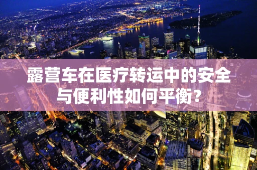 露营车在医疗转运中的安全与便利性如何平衡？