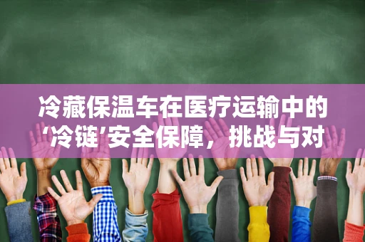冷藏保温车在医疗运输中的‘冷链’安全保障，挑战与对策