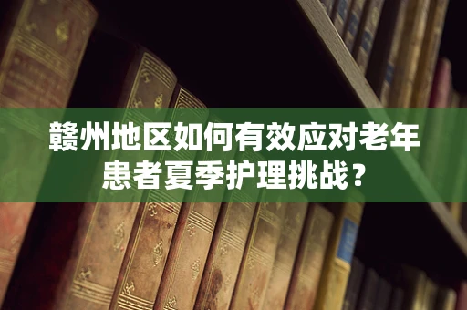 赣州地区如何有效应对老年患者夏季护理挑战？