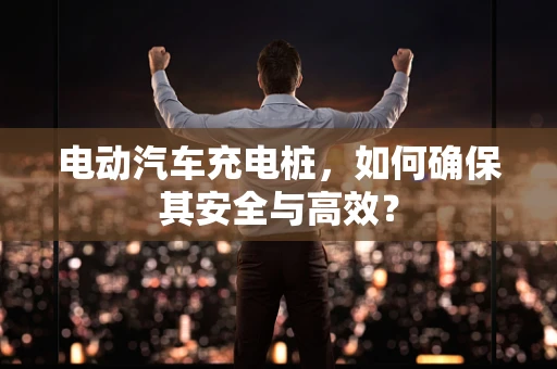 电动汽车充电桩，如何确保其安全与高效？