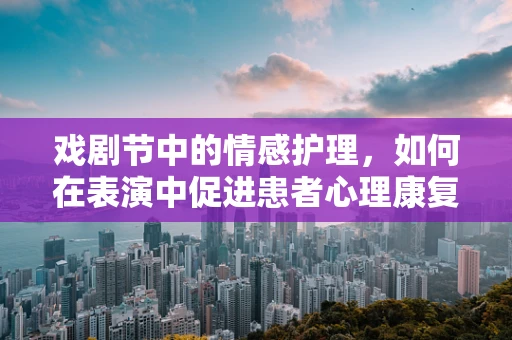 戏剧节中的情感护理，如何在表演中促进患者心理康复？