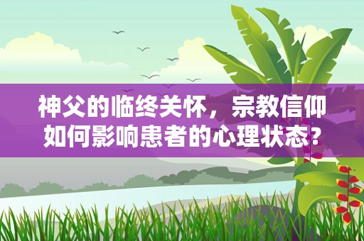 神父的临终关怀，宗教信仰如何影响患者的心理状态？