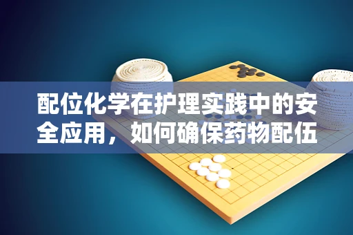 配位化学在护理实践中的安全应用，如何确保药物配伍的精准性？