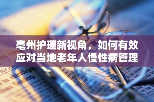 亳州护理新视角，如何有效应对当地老年人慢性病管理挑战？