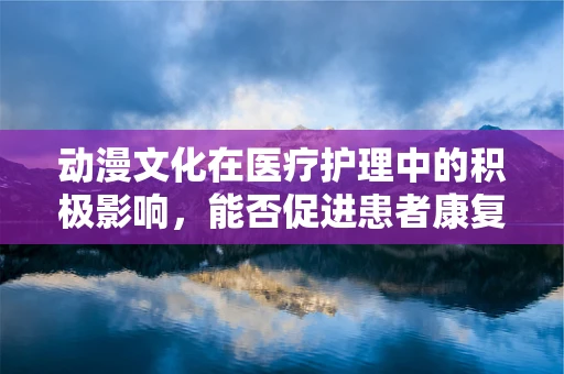 动漫文化在医疗护理中的积极影响，能否促进患者康复？