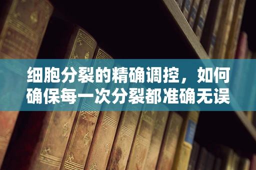 细胞分裂的精确调控，如何确保每一次分裂都准确无误？