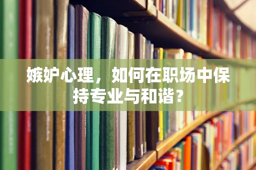 嫉妒心理，如何在职场中保持专业与和谐？