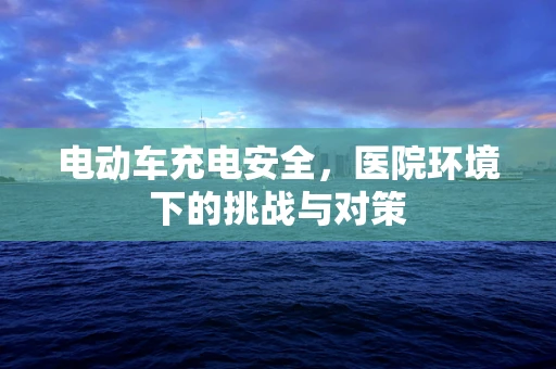 电动车充电安全，医院环境下的挑战与对策