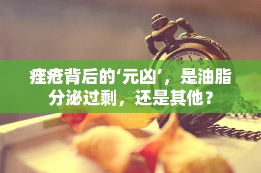 痤疮背后的‘元凶’，是油脂分泌过剩，还是其他？