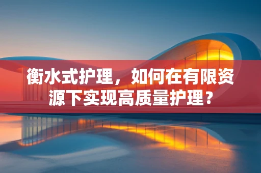衡水式护理，如何在有限资源下实现高质量护理？