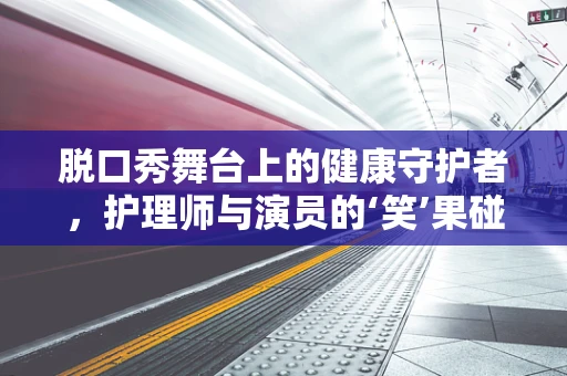脱口秀舞台上的健康守护者，护理师与演员的‘笑’果碰撞