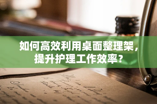 如何高效利用桌面整理架，提升护理工作效率？