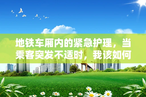 地铁车厢内的紧急护理，当乘客突发不适时，我该如何行动？