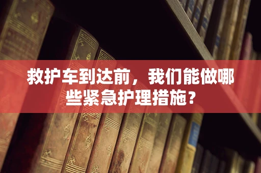 救护车到达前，我们能做哪些紧急护理措施？