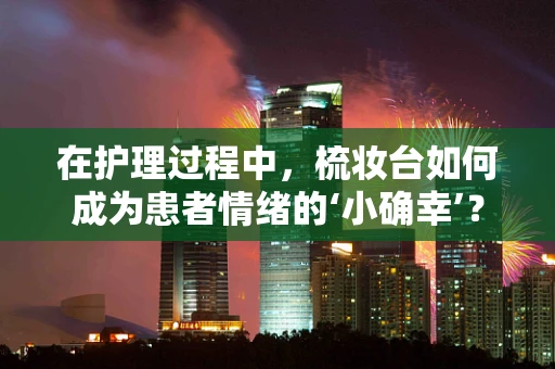 在护理过程中，梳妆台如何成为患者情绪的‘小确幸’？