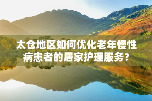 太仓地区如何优化老年慢性病患者的居家护理服务？