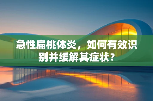 急性扁桃体炎，如何有效识别并缓解其症状？