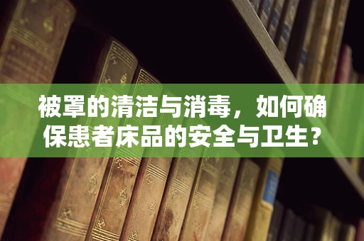 被罩的清洁与消毒，如何确保患者床品的安全与卫生？