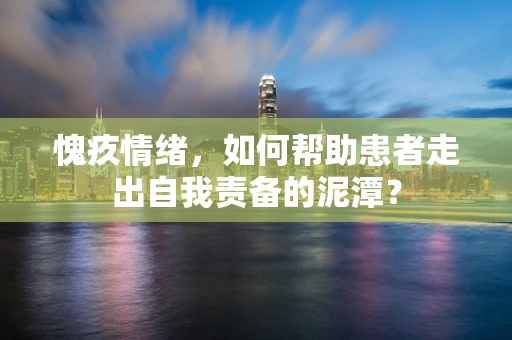 愧疚情绪，如何帮助患者走出自我责备的泥潭？
