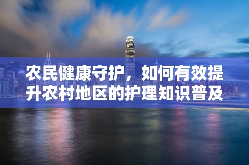 农民健康守护，如何有效提升农村地区的护理知识普及？