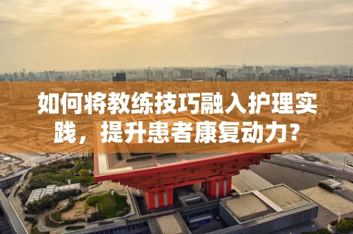 如何将教练技巧融入护理实践，提升患者康复动力？