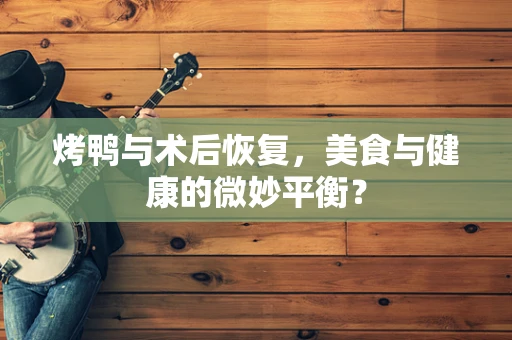 烤鸭与术后恢复，美食与健康的微妙平衡？