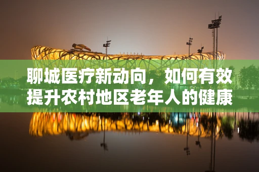 聊城医疗新动向，如何有效提升农村地区老年人的健康管理意识？
