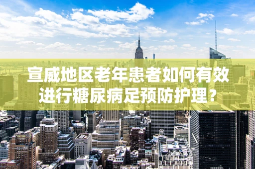 宣威地区老年患者如何有效进行糖尿病足预防护理？
