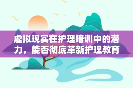 虚拟现实在护理培训中的潜力，能否彻底革新护理教育？