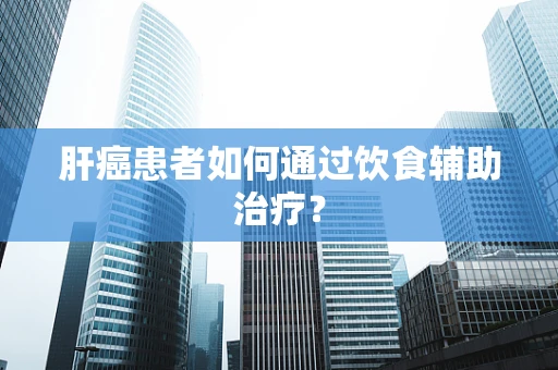 肝癌患者如何通过饮食辅助治疗？