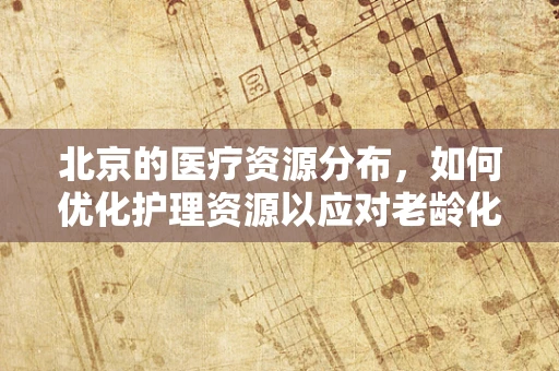 北京的医疗资源分布，如何优化护理资源以应对老龄化社会？