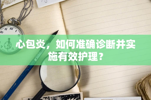心包炎，如何准确诊断并实施有效护理？