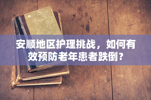 安顺地区护理挑战，如何有效预防老年患者跌倒？