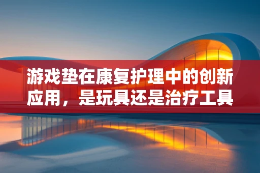 游戏垫在康复护理中的创新应用，是玩具还是治疗工具？