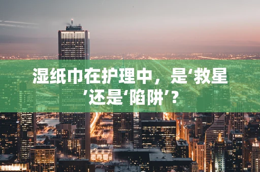 湿纸巾在护理中，是‘救星’还是‘陷阱’？