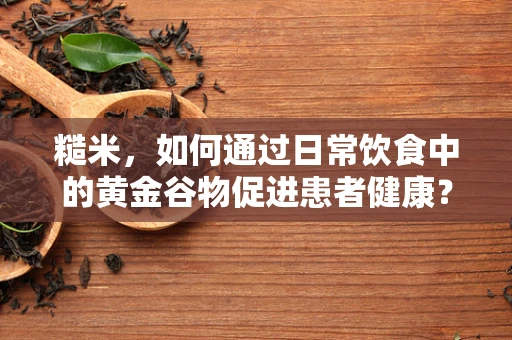 糙米，如何通过日常饮食中的黄金谷物促进患者健康？